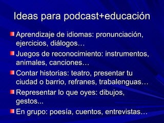 Ideas para podcast+educación
Aprendizaje de idiomas: pronunciación,
ejercicios, diálogos…
Juegos de reconocimiento: instrumentos,
animales, canciones…
Contar historias: teatro, presentar tu
ciudad o barrio, refranes, trabalenguas…
Representar lo que oyes: dibujos,
gestos...
En grupo: poesía, cuentos, entrevistas…
 