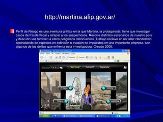 http://martina.afip.gov.ar/

Perfil de Riesgo es una aventura gráfica en la que Martina, la protagonista, tiene que investigar
casos de fraude fiscal y atrapar a los sospechosos. Recorre distintos escenarios de nuestro país
y descubrí vos también a estos peligrosos delincuentes. Trabajo esclavo en un taller clandestino,
contrabando de especies en extinción o evasión de impuestos en una importante empresa, son
algunos de los delitos que enfrenta esta investigadora. Creado 2008.
 