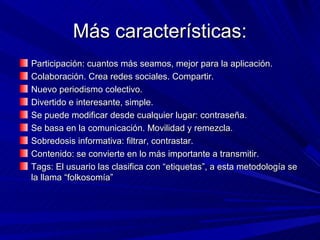 Más características:
Participación: cuantos más seamos, mejor para la aplicación.
Colaboración. Crea redes sociales. Compartir.
Nuevo periodismo colectivo.
Divertido e interesante, simple.
Se puede modificar desde cualquier lugar: contraseña.
Se basa en la comunicación. Movilidad y remezcla.
Sobredosis informativa: filtrar, contrastar.
Contenido: se convierte en lo más importante a transmitir.
Tags: El usuario las clasifica con “etiquetas”, a esta metodología se
la llama “folkosomía”
 