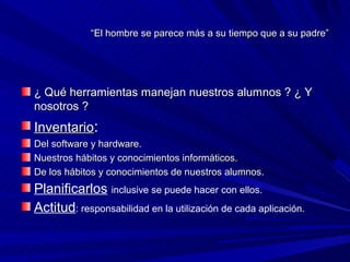 “El hombre se parece más a su tiempo que a su padre”




¿ Qué herramientas manejan nuestros alumnos ? ¿ Y
nosotros ?
Inventario:
Del software y hardware.
Nuestros hábitos y conocimientos informáticos.
De los hábitos y conocimientos de nuestros alumnos.
Planificarlos inclusive se puede hacer con ellos.
Actitud: responsabilidad en la utilización de cada aplicación.
 