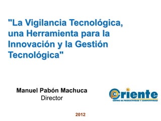 "La Vigilancia Tecnológica,
una Herramienta para la
Innovación y la Gestión
Tecnológica"


 Manuel Pabón Machuca
        Director

                 2012
 