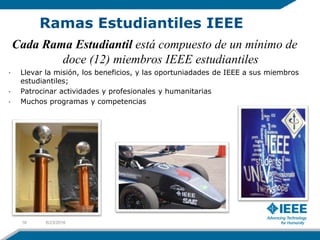 Cada Rama Estudiantil está compuesto de un mínimo de
doce (12) miembros IEEE estudiantiles
• Llevar la misión, los beneficios, y las oportuniadades de IEEE a sus miembros
estudiantiles;
• Patrocinar actividades y profesionales y humanitarias
• Muchos programas y competencias
Ramas Estudiantiles IEEE
6/23/201616
 