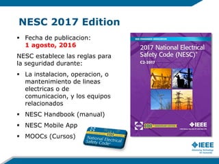 NESC 2017 Edition
 Fecha de publicacion:
1 agosto, 2016
NESC establece las reglas para
la seguridad durante:
 La instalacion, operacion, o
mantenimiento de lineas
electricas o de
comunicacion, y los equipos
relacionados
 NESC Handbook (manual)
 NESC Mobile App
 MOOCs (Cursos)
 