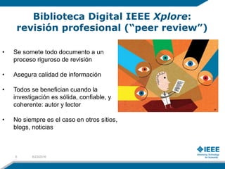 Biblioteca Digital IEEE Xplore:
revisión profesional (“peer review”)
6/23/20166
• Se somete todo documento a un
proceso riguroso de revisión
• Asegura calidad de información
• Todos se benefician cuando la
investigación es sólida, confiable, y
coherente: autor y lector
• No siempre es el caso en otros sitios,
blogs, noticias
 