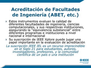Acreditación de Facultades
de Ingeniería (ABET, etc.)
Estos instrumentos evaluan la calidad de
diferentes facultadades de ingeniería, ciencias
computacionales, y sus respectivas instituciones,
asegurando la “equivalencia substancial” entre
diferentes programas e instituciones a nivel
nacional e internacional
Su suscripción de IEEE Xplore puede jugar una
papel importante en la evaluación de acreditación
La suscripción IEEE IEL es un recurso imprecindible
en el Siglo 21 para estudiantes, autores,
investigadores, profesores, y la comunidad
científica de un país o una institución
 