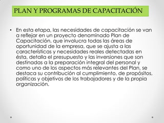 • En esta etapa, las necesidades de capacitación se van
a reflejar en un proyecto denominado Plan de
Capacitación, que involucra todas las áreas de
oportunidad de la empresa, que se ajusta a las
características y necesidades reales detectadas en
ésta, detalla el presupuesto y las inversiones que son
destinadas a la preparación integral del personal y
como uno de los aspectos más relevantes del Plan, se
destaca su contribución al cumplimiento, de propósitos,
políticas y objetivos de los trabajadores y de la propia
organización.
PLAN Y PROGRAMAS DE CAPACITACIÓN
 