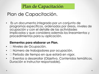 Plan de Capacitación.
Plan de Capacitación.
• Es un documento integrado por un conjunto de
programas específicos, ordenados por áreas, niveles de
ocupación y con el detalle de las actividades
implicadas y que considera además los lineamientos y
procedimientos para su aplicación.
Elementos para elaborar un Plan.
• Niveles de Ocupación.
• Número de trabajadores por ocupación.
• Período de tiempo en que estará en vigor.
• Eventos a desarrollar (Objetivo, Contenidos temáticos,
Duración e Instructor responsable).
 