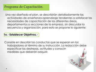 Una vez diseñado el plan, se describirán detalladamente las
actividades de enseñanza-aprendizaje tendientes a satisfacer las
necesidades de capacitación de las diferentes áreas,
departamentos o secciones de la empresa, sin descuidar la
secuencia y organización, para esto se propone lo siguiente:
1o.- Establecer Objetivos.-
Consiste en describir las conductas que se esperan en los
trabajadores al término de su instrucción. La redacción debe
especificar las destrezas, actitudes y conocimientos observables y
medibles que deberán adquirir.
Programa de Capacitación.
 