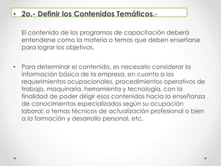 • 2o.- Definir los Contenidos Temáticos.-
El contenido de los programas de capacitación deberá
entenderse como la materia o temas que deben enseñarse
para lograr los objetivos.
• Para determinar el contenido, es necesario considerar la
información básica de la empresa, en cuanto a los
requerimientos ocupacionales, procedimientos operativos de
trabajo, maquinaria, herramienta y tecnología, con la
finalidad de poder dirigir esos contenidos hacia la enseñanza
de conocimientos especializados según su ocupación
laboral; o temas técnicos de actualización profesional o bien
a la formación y desarrollo personal, etc.
 