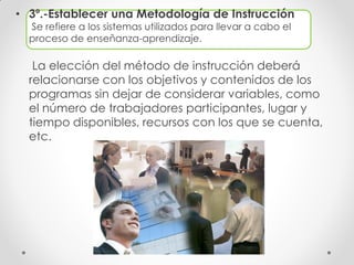• 3º.-Establecer una Metodología de Instrucción
Se refiere a los sistemas utilizados para llevar a cabo el
proceso de enseñanza-aprendizaje.
La elección del método de instrucción deberá
relacionarse con los objetivos y contenidos de los
programas sin dejar de considerar variables, como
el número de trabajadores participantes, lugar y
tiempo disponibles, recursos con los que se cuenta,
etc.
 