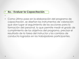 • 4o.- Evaluar la Capacitación.
•
• Como último paso en la elaboración del programa de
capacitación, se diseñan los instrumentos de valoración
que dan lugar al seguimiento de las acciones para la
formación del personal, lo que permite medir el grado de
cumplimiento de los objetivos del programa, precisar el
resultado de la tarea del instructor y los cambios de
conducta logrados en los trabajadores participantes.
 