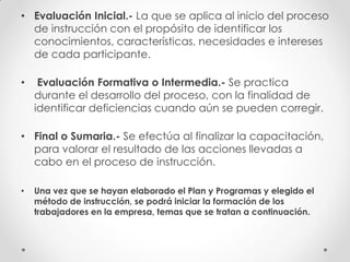 • Evaluación Inicial.- La que se aplica al inicio del proceso
de instrucción con el propósito de identificar los
conocimientos, características, necesidades e intereses
de cada participante.
• Evaluación Formativa o Intermedia.- Se practica
durante el desarrollo del proceso, con la finalidad de
identificar deficiencias cuando aún se pueden corregir.
• Final o Sumaria.- Se efectúa al finalizar la capacitación,
para valorar el resultado de las acciones llevadas a
cabo en el proceso de instrucción.
• Una vez que se hayan elaborado el Plan y Programas y elegido el
método de instrucción, se podrá iniciar la formación de los
trabajadores en la empresa, temas que se tratan a continuación.
 