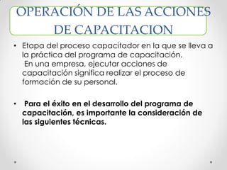 OPERACIÓN DE LAS ACCIONES
DE CAPACITACION
• Etapa del proceso capacitador en la que se lleva a
la práctica del programa de capacitación.
En una empresa, ejecutar acciones de
capacitación significa realizar el proceso de
formación de su personal.
• Para el éxito en el desarrollo del programa de
capacitación, es importante la consideración de
las siguientes técnicas.
 