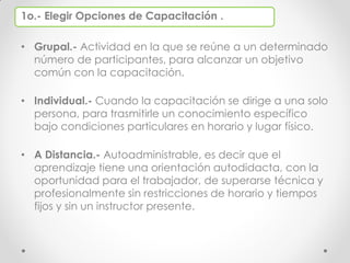 1o.- Elegir Opciones de Capacitación .
• Grupal.- Actividad en la que se reúne a un determinado
número de participantes, para alcanzar un objetivo
común con la capacitación.
• Individual.- Cuando la capacitación se dirige a una solo
persona, para trasmitirle un conocimiento específico
bajo condiciones particulares en horario y lugar físico.
• A Distancia.- Autoadministrable, es decir que el
aprendizaje tiene una orientación autodidacta, con la
oportunidad para el trabajador, de superarse técnica y
profesionalmente sin restricciones de horario y tiempos
fijos y sin un instructor presente.
 