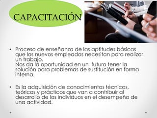 CAPACITACIÓN
• Proceso de enseñanza de las aptitudes básicas
que los nuevos empleados necesitan para realizar
un trabajo.
Nos da la oportunidad en un futuro tener la
solución para problemas de sustitución en forma
interna.
• Es la adquisición de conocimientos técnicos,
teóricos y prácticos que van a contribuir al
desarrollo de los individuos en el desempeño de
una actividad.
 