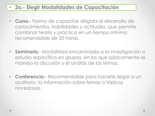 • 2o.- Elegir Modalidades de Capacitación
• Curso.- Forma de capacitar dirigida al desarrollo de
conocimientos, habilidades y actitudes, que permite
combinar teoría y práctica en un tiempo mínimo
recomendable de 20 horas.
• Seminario.- Modalidad encaminada a la investigación o
estudio específico en grupos, en los que básicamente se
maneja la discusión y el análisis de los temas.
• Conferencia.- Recomendable para hacerle llegar a un
auditorio, la información sobre temas o tópicos
novedosos.
 