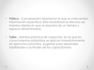 • Plática.- Conversación informal en la que se intercambia
información específica. Esta modalidad se efectúa de
manera rápida sin que se requiera de un tiempo y
espacio determinados.
• Taller.- Manera práctica de capacitar, en la que los
conocimientos adquiridos se aplican inmediatamente
en ejercicios concretos. Sugerida para desarrollar
habilidades y actitudes de los capacitandos.
 