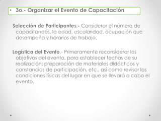 • 3o.- Organizar el Evento de Capacitación
Selección de Participantes.- Considerar el número de
capacitandos, la edad, escolaridad, ocupación que
desempeña y horarios de trabajo.
Logística del Evento.- Primeramente reconsiderar los
objetivos del evento, para establecer fechas de su
realización; preparación de materiales didácticos y
constancias de participación, etc., así como revisar las
condiciones físicas del lugar en que se llevará a cabo el
evento.
 