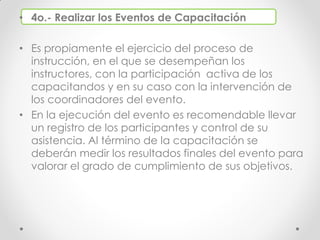 • 4o.- Realizar los Eventos de Capacitación
• Es propiamente el ejercicio del proceso de
instrucción, en el que se desempeñan los
instructores, con la participación activa de los
capacitandos y en su caso con la intervención de
los coordinadores del evento.
• En la ejecución del evento es recomendable llevar
un registro de los participantes y control de su
asistencia. Al término de la capacitación se
deberán medir los resultados finales del evento para
valorar el grado de cumplimiento de sus objetivos.
 