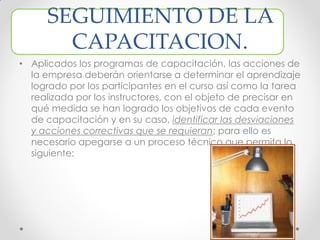 SEGUIMIENTO DE LA
CAPACITACION.
• Aplicados los programas de capacitación, las acciones de
la empresa deberán orientarse a determinar el aprendizaje
logrado por los participantes en el curso así como la tarea
realizada por los instructores, con el objeto de precisar en
qué medida se han logrado los objetivos de cada evento
de capacitación y en su caso, identificar las desviaciones
y acciones correctivas que se requieran; para ello es
necesario apegarse a un proceso técnico que permita lo
siguiente:
 