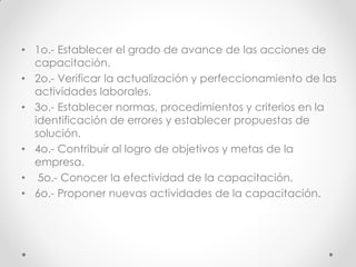 • 1o.- Establecer el grado de avance de las acciones de
capacitación.
• 2o.- Verificar la actualización y perfeccionamiento de las
actividades laborales.
• 3o.- Establecer normas, procedimientos y criterios en la
identificación de errores y establecer propuestas de
solución.
• 4o.- Contribuir al logro de objetivos y metas de la
empresa.
• 5o.- Conocer la efectividad de la capacitación.
• 6o.- Proponer nuevas actividades de la capacitación.
 