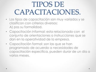 TIPOS DE
CAPACITACIONES.
• Los tipos de capacitación son muy variados y se
clasifican con criterios diversos:
A) pos su formalidad.
• Capacitación informal: esta relacionado con el
conjunto de orientaciones o instrucciones que se
dan en la operatividad de la empresa.
• Capacitación formal: son las que se han
programado de acuerdo a necesidades de
capacitación especifica, pueden durar de un dia a
varios meses.
 