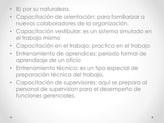 • B) por su naturaleza.
• Capacitación de orientación: para familiarizar a
nuevos colaboradores de la organización.
• Capacitación vestibular: es un sistema simulado en
el trabajo mismo
• Capacitación en el trabajo: practica en el trabajo
• Entrenamiento de aprendices: periodo formal de
aprendizaje de un oficio
• Entrenamiento técnico: es un tipo especial de
preparación técnica del trabajo.
• Capacitación de supervisores: aquí se prepara al
personal de supervision para el desempeño de
funciones gerenciales.
 