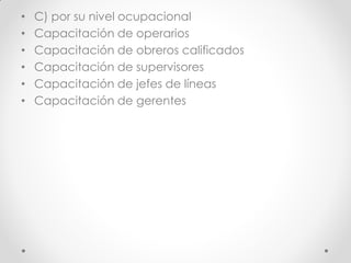 • C) por su nivel ocupacional
• Capacitación de operarios
• Capacitación de obreros calificados
• Capacitación de supervisores
• Capacitación de jefes de líneas
• Capacitación de gerentes
 