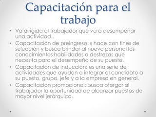 Capacitación para el
trabajo
• Va dirigida al trabajador que va a desempeñar
una actividad .
• Capacitación de preingreso: s hace con fines de
selección y busca brindar al nuevo personal los
conocimientos habilidades o destrezas que
necesita para el desempeño de su puesto.
• Capacitación de inducción: es una serie de
actividades que ayudan a integrar al candidato a
su puesto, grupo, jefe y a la empresa en general.
• Capacitación promocional: busca otorgar al
trabajador la oportunidad de alcanzar puestos de
mayor nivel jerárquico.
 