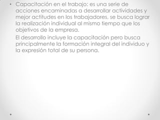 • Capacitación en el trabajo: es una serie de
acciones encaminadas a desarrollar actividades y
mejor actitudes en los trabajadores, se busca lograr
la realización individual al mismo tiempo que los
objetivos de la empresa.
El desarrollo incluye la capacitación pero busca
principalmente la formación integral del individuo y
la expresión total de su persona.
 