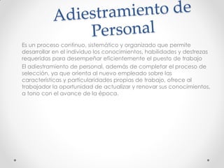 Es un proceso continuo, sistemático y organizado que permite
desarrollar en el individuo los conocimientos, habilidades y destrezas
requeridas para desempeñar eficientemente el puesto de trabajo
El adiestramiento de personal, además de completar el proceso de
selección, ya que orienta al nuevo empleado sobre las
características y particularidades propias de trabajo, ofrece al
trabajador la oportunidad de actualizar y renovar sus conocimientos,
a tono con el avance de la época.
 