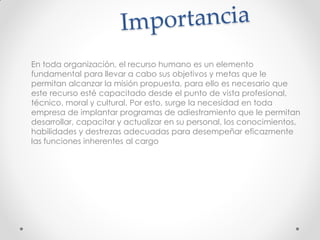 En toda organización, el recurso humano es un elemento
fundamental para llevar a cabo sus objetivos y metas que le
permitan alcanzar la misión propuesta, para ello es necesario que
este recurso esté capacitado desde el punto de vista profesional,
técnico, moral y cultural. Por esto, surge la necesidad en toda
empresa de implantar programas de adiestramiento que le permitan
desarrollar, capacitar y actualizar en su personal, los conocimientos,
habilidades y destrezas adecuadas para desempeñar eficazmente
las funciones inherentes al cargo
 