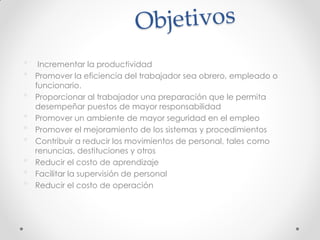 • Incrementar la productividad
• Promover la eficiencia del trabajador sea obrero, empleado o
funcionario.
• Proporcionar al trabajador una preparación que le permita
desempeñar puestos de mayor responsabilidad
• Promover un ambiente de mayor seguridad en el empleo
• Promover el mejoramiento de los sistemas y procedimientos
• Contribuir a reducir los movimientos de personal, tales como
renuncias, destituciones y otros
• Reducir el costo de aprendizaje
• Facilitar la supervisión de personal
• Reducir el costo de operación
 