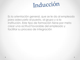 Es la orientación general, que se le da al empleado
para adecuarlo al puesto, al grupo y a la
institución. Este tipo de formación tiene por meta
crear una actitud favorable del empleado y
facilitar su proceso de integración
 