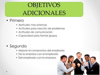 OBJETIVOS
ADICIONALES
• Primero
• Aptitudes mas extensas
• Actitudes para solución de problemas
• Actitudes de comunicación
• Capacidad para formar grupos
• Segundo
• Mejorar el compromiso del empleado
• De la empresa con el empleado
• Del empleado con la empresa
 