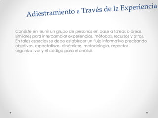 Consiste en reunir un grupo de personas en base a tareas o áreas
similares para intercambiar experiencias, métodos, recursos y otros.
En tales espacios se debe establecer un flujo informativo precisando
objetivos, expectativas, dinámicas, metodología, aspectos
organizativos y el código para el análisis.
 