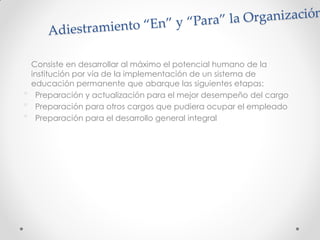 Consiste en desarrollar al máximo el potencial humano de la
institución por vía de la implementación de un sistema de
educación permanente que abarque las siguientes etapas:
• Preparación y actualización para el mejor desempeño del cargo
• Preparación para otros cargos que pudiera ocupar el empleado
• Preparación para el desarrollo general integral
 