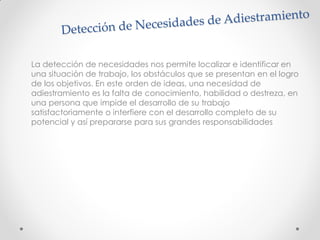 La detección de necesidades nos permite localizar e identificar en
una situación de trabajo, los obstáculos que se presentan en el logro
de los objetivos. En este orden de ideas, una necesidad de
adiestramiento es la falta de conocimiento, habilidad o destreza, en
una persona que impide el desarrollo de su trabajo
satisfactoriamente o interfiere con el desarrollo completo de su
potencial y así prepararse para sus grandes responsabilidades
 