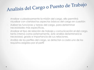 1. Analizar cuidadosamente la misión del cargo, ello permitirá
visualizar con claridad los aspectos básicos del cargo en cuestión
2. Aalizar las funciones y tareas del cargo, para determinar
necesidades más específicas.
3. Analizar el tipo de relación de trabajo y comunicación al del cargo,
tanto interna como externamente, este análisis determinará la
necesidad, grado e importancia de sus relaciones.
4. Análisis de los perfiles del cargo, se detectan a cada uno de los
requisitos exigidos por el perfil
 