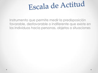 Instrumento que permite medir la predisposición
favorable, desfavorable o indiferente que existe en
los individuos hacia personas, objetos o situaciones
 