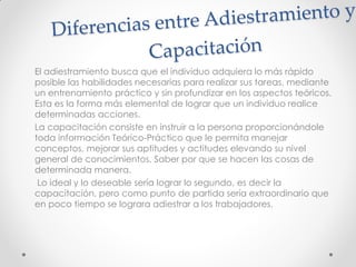 El adiestramiento busca que el individuo adquiera lo más rápido
posible las habilidades necesarias para realizar sus tareas, mediante
un entrenamiento práctico y sin profundizar en los aspectos teóricos.
Esta es la forma más elemental de lograr que un individuo realice
determinadas acciones.
La capacitación consiste en instruir a la persona proporcionándole
toda información Teórico-Práctico que le permita manejar
conceptos, mejorar sus aptitudes y actitudes elevando su nivel
general de conocimientos. Saber por que se hacen las cosas de
determinada manera.
Lo ideal y lo deseable sería lograr lo segundo, es decir la
capacitación, pero como punto de partida sería extraordinario que
en poco tiempo se lograra adiestrar a los trabajadores.
 