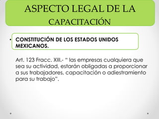 ASPECTO LEGAL DE LA
CAPACITACIÓN
• CONSTITUCIÓN DE LOS ESTADOS UNIDOS
MEXICANOS.
Art. 123 Fracc. XIII.- “ las empresas cualquiera que
sea su actividad, estarán obligadas a proporcionar
a sus trabajadores, capacitación o adiestramiento
para su trabajo”.
 