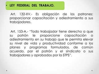 • LEY FEDERAL DEL TRABAJO.
Art. 132-XV.- Es obligación de los patrones:
proporcionar capacitación y adiestramiento a sus
trabajadores.
Art. 153-A.- “Todo trabajador tiene derecho a que
su patrón le proporcione capacitación o
adiestramiento en su trabajo que le permita elevar
su nivel de vida y productividad conforme a los
planes y programas formulados, de común
acuerdo, por el patrón y el sindicato o sus
trabajadores y aprobados por la STPS”.
 