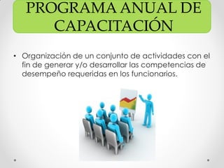 PROGRAMA ANUAL DE
CAPACITACIÓN
• Organización de un conjunto de actividades con el
fin de generar y/o desarrollar las competencias de
desempeño requeridas en los funcionarios.
 