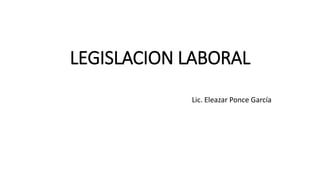 LEGISLACION LABORAL 
Lic. Eleazar Ponce García 
 