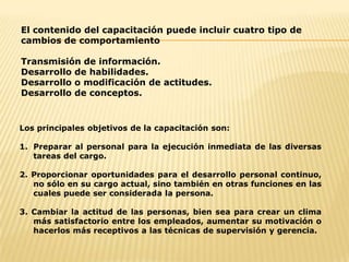 El contenido del capacitación puede incluir cuatro tipo de cambios de comportamientoTransmisión de información. Desarrollo de habilidades. Desarrollo o modificación de actitudes. Desarrollo de conceptos. Los principales objetivos de la capacitación son:Preparar al personal para la ejecución inmediata de las diversas tareas del cargo.2. Proporcionar oportunidades para el desarrollo personal continuo, no sólo en su cargo actual, sino también en otras funciones en las cuales puede ser considerada la persona.3. Cambiar la actitud de las personas, bien sea para crear un clima más satisfactorio entre los empleados, aumentar su motivación o hacerlos más receptivos a las técnicas de supervisión y gerencia.