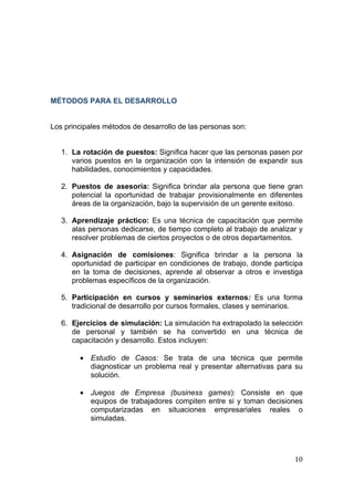  
                                                                              
 




MÉTODOS PARA EL DESARROLLO


Los principales métodos de desarrollo de las personas son:


    1. La rotación de puestos: Significa hacer que las personas pasen por
       varios puestos en la organización con la intensión de expandir sus
       habilidades, conocimientos y capacidades.

    2. Puestos de asesoría: Significa brindar ala persona que tiene gran
       potencial la oportunidad de trabajar provisionalmente en diferentes
       áreas de la organización, bajo la supervisión de un gerente exitoso.

    3. Aprendizaje práctico: Es una técnica de capacitación que permite
       alas personas dedicarse, de tiempo completo al trabajo de analizar y
       resolver problemas de ciertos proyectos o de otros departamentos.

    4. Asignación de comisiones: Significa brindar a la persona la
       oportunidad de participar en condiciones de trabajo, donde participa
       en la toma de decisiones, aprende al observar a otros e investiga
       problemas específicos de la organización.

    5. Participación en cursos y seminarios externos: Es una forma
       tradicional de desarrollo por cursos formales, clases y seminarios.

    6. Ejercicios de simulación: La simulación ha extrapolado la selección
       de personal y también se ha convertido en una técnica de
       capacitación y desarrollo. Estos incluyen:

         • Estudio de Casos: Se trata de una técnica que permite
           diagnosticar un problema real y presentar alternativas para su
           solución.

         • Juegos de Empresa (business games): Consiste en que
           equipos de trabajadores compiten entre si y toman decisiones
           computarizadas en situaciones empresariales reales o
           simuladas.




                                                                        10 
 