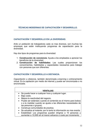  
                                                                                    
 




        TÉCNICAS MODERNAS DE CAPACITACIÓN Y DESARROLLO.




CAPACITACIÓN Y DESARROLLO EN LA DIVERSIDAD.

Ante un población de trabajadores cada ve mas diversos, son muchas las
empresas que están instituyendo programas de capacitación para la
diversidad.

Hay dos tipos de programas para la diversidad:

    1. Construcción de conciencia: Ayuda a los empleados a apreciar los
       beneficios de la diversidad.
    2. Construcción de habilidades: Las cuales proporcionan los
       conocimientos, habilidades y capacidades necesarios para trabajar
       con personas que son diferentes.


CAPACITACIÓN Y DESARROLLO A DISTANCIA.

Capacitación a distancia, también denominada e-learning o entrenamiento
virtual. Es la capitación por medio de internet y puede ser sincronizada o no
sincronizada.


                                     VENTAJAS
        •   Se puede hacer a cualquier hora y cualquier lugar.
        •   Bajo costo.
        •   Mejora la reactividad del negocio.
        •   Puede ser estándar( cuando el contenido es el mismo para todos)
            o a la medida( cuando se ajusta a las diferentes necesidades de
            las personas o grupos).
        •   Construye comunidades de practica.
        •   Se actualiza al instante; por lo tanto la información es mas exacta.
        •   Estabilidad: Los programas pueden dirigirse a 10 personas y
            aumentar a 10,000 sin el menor esfuerzo o costo por incremento




                                                                               12 
 