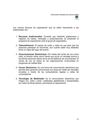  
                                                                                        
                                           CAPACITACIÓN Y DESARROLLO DEL CAPITAL HUMANO 
 
 



Las nuevas técnicas de capacitación que se están imponiendo a las
tradicionales son:


    1. Recursos Audiovisuales: Consiste que mediante grabaciones y
       registros de clases, mensajes y presentaciones se presenten el
       programa de capacitación ante el grupo de capacitados.

    2. Teleconferencia: El equipo de audio y video se usa para que las
       personas participen en reuniones, aun cuando están muy distantes
       entre si o lejos del lugar del evento.

    3. Comunicaciones Electrónicas: Por medio del correo de voz (voice
       mail), el director actúa como fuente que envía un mensaje sonoro a
       las demás personas dentro de la red de teléfonos de una empresa. El
       correo de voz se utiliza en las organizaciones involucradas en
       programas de calidad total.

    4. Correo Electrónico: Es una forma de comunicación electrónica que
       permite alas personas comunicarse con otras por medio de mensajes
       enviados a través de las computadoras ligadas a redes de
       computadoras.

    5. Tecnología de Multimedia: Es la comunicación electrónica que
       integra voz, video y texto, codificados digitalmente y transportados
       por redes de fibras ópticas, permitiendo la capacitación.




                                                                                    13 
 