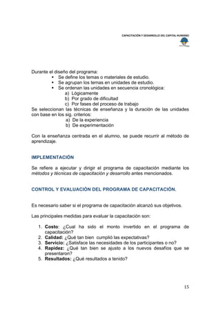  
                                                                                        
                                           CAPACITACIÓN Y DESARROLLO DEL CAPITAL HUMANO 
 
 




Durante el diseño del programa:
          Se define los temas o materiales de estudio.
          Se agrupan los temas en unidades de estudio.
          Se ordenan las unidades en secuencia cronológica:
                a) Lógicamente
                b) Por grado de dificultad
                c) Por fases del proceso de trabajo
Se seleccionan las técnicas de enseñanza y la duración de las unidades
con base en los sig. criterios:
                a) De la experiencia
                b) De experimentación

Con la enseñanza centrada en el alumno, se puede recurrir al método de
aprendizaje.


IMPLEMENTACIÓN

Se refiere a ejecutar y dirigir el programa de capacitación mediante los
métodos y técnicas de capacitación y desarrollo antes mencionados.


CONTROL Y EVALUACIÒN DEL PROGRAMA DE CAPACITACIÓN.


Es necesario saber si el programa de capacitación alcanzó sus objetivos.

Las principales medidas para evaluar la capacitación son:

    1. Costo: ¿Cual ha sido el monto invertido en el programa de
       capacitación?
    2. Calidad: ¿Qué tan bien cumplió las expectativas?
    3. Servicio: ¿Satisface las necesidades de los participantes o no?
    4. Rapidez: ¿Qué tan bien se ajusto a los nuevos desafíos que se
       presentaron?
    5. Resultados: ¿Qué resultados a tenido?




                                                                                    15 
 